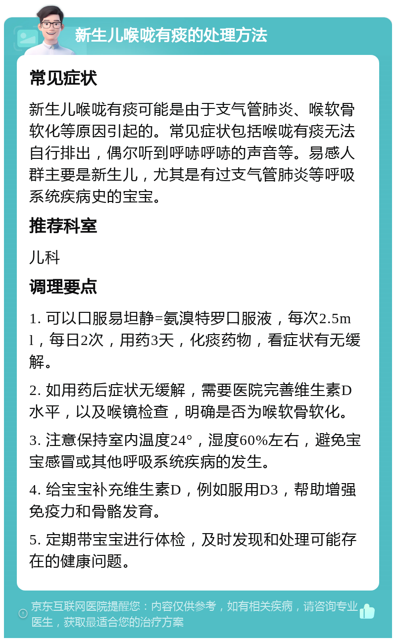 新生儿喉咙有痰的处理方法 常见症状 新生儿喉咙有痰可能是由于支气管肺炎、喉软骨软化等原因引起的。常见症状包括喉咙有痰无法自行排出，偶尔听到呼哧呼哧的声音等。易感人群主要是新生儿，尤其是有过支气管肺炎等呼吸系统疾病史的宝宝。 推荐科室 儿科 调理要点 1. 可以口服易坦静=氨溴特罗口服液，每次2.5ml，每日2次，用药3天，化痰药物，看症状有无缓解。 2. 如用药后症状无缓解，需要医院完善维生素D水平，以及喉镜检查，明确是否为喉软骨软化。 3. 注意保持室内温度24°，湿度60%左右，避免宝宝感冒或其他呼吸系统疾病的发生。 4. 给宝宝补充维生素D，例如服用D3，帮助增强免疫力和骨骼发育。 5. 定期带宝宝进行体检，及时发现和处理可能存在的健康问题。