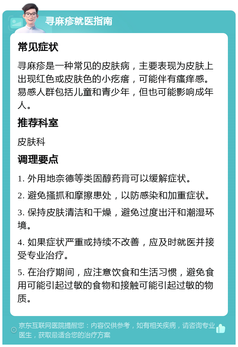 寻麻疹就医指南 常见症状 寻麻疹是一种常见的皮肤病，主要表现为皮肤上出现红色或皮肤色的小疙瘩，可能伴有瘙痒感。易感人群包括儿童和青少年，但也可能影响成年人。 推荐科室 皮肤科 调理要点 1. 外用地奈德等类固醇药膏可以缓解症状。 2. 避免搔抓和摩擦患处，以防感染和加重症状。 3. 保持皮肤清洁和干燥，避免过度出汗和潮湿环境。 4. 如果症状严重或持续不改善，应及时就医并接受专业治疗。 5. 在治疗期间，应注意饮食和生活习惯，避免食用可能引起过敏的食物和接触可能引起过敏的物质。