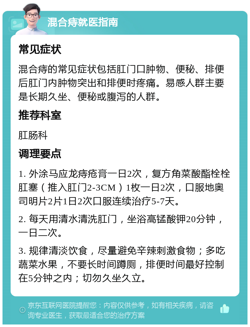 混合痔就医指南 常见症状 混合痔的常见症状包括肛门口肿物、便秘、排便后肛门内肿物突出和排便时疼痛。易感人群主要是长期久坐、便秘或腹泻的人群。 推荐科室 肛肠科 调理要点 1. 外涂马应龙痔疮膏一日2次，复方角菜酸酯栓栓肛塞（推入肛门2-3CM）1枚一日2次，口服地奥司明片2片1日2次口服连续治疗5-7天。 2. 每天用清水清洗肛门，坐浴高锰酸钾20分钟，一日二次。 3. 规律清淡饮食，尽量避免辛辣刺激食物；多吃蔬菜水果，不要长时间蹲厕，排便时间最好控制在5分钟之内；切勿久坐久立。