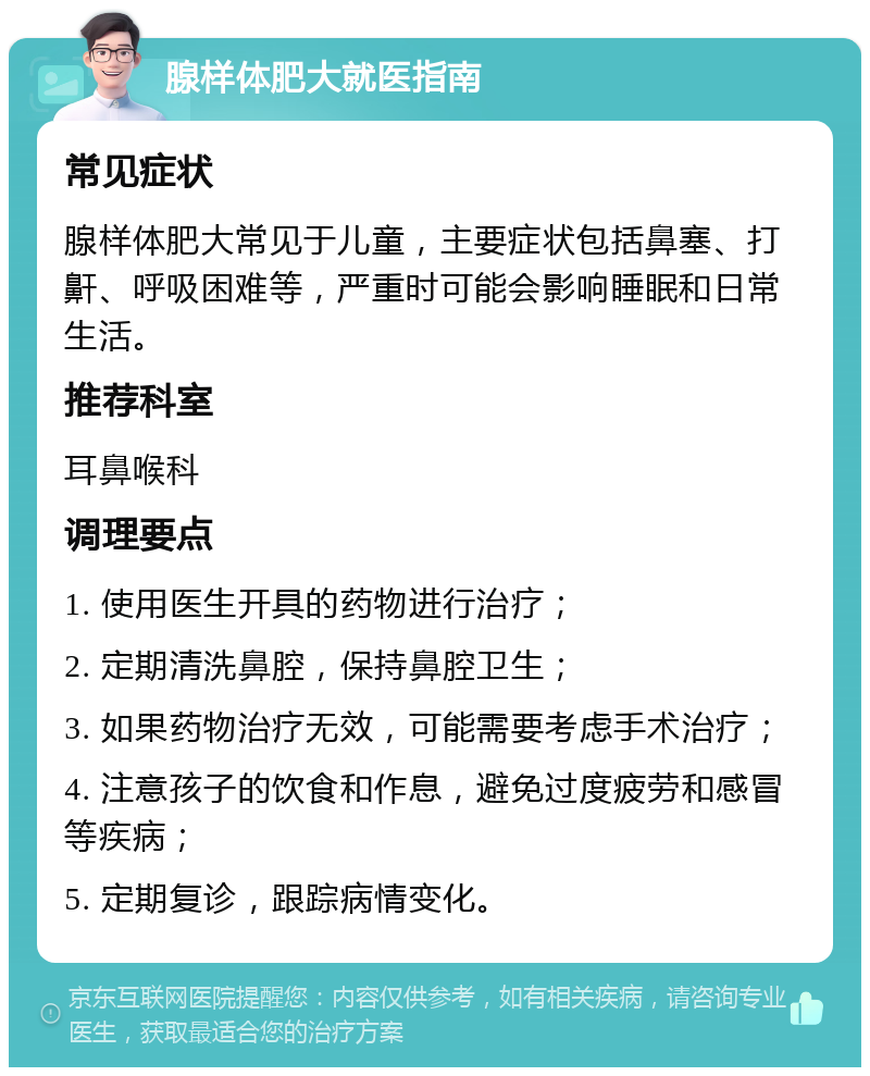 腺样体肥大就医指南 常见症状 腺样体肥大常见于儿童，主要症状包括鼻塞、打鼾、呼吸困难等，严重时可能会影响睡眠和日常生活。 推荐科室 耳鼻喉科 调理要点 1. 使用医生开具的药物进行治疗； 2. 定期清洗鼻腔，保持鼻腔卫生； 3. 如果药物治疗无效，可能需要考虑手术治疗； 4. 注意孩子的饮食和作息，避免过度疲劳和感冒等疾病； 5. 定期复诊，跟踪病情变化。