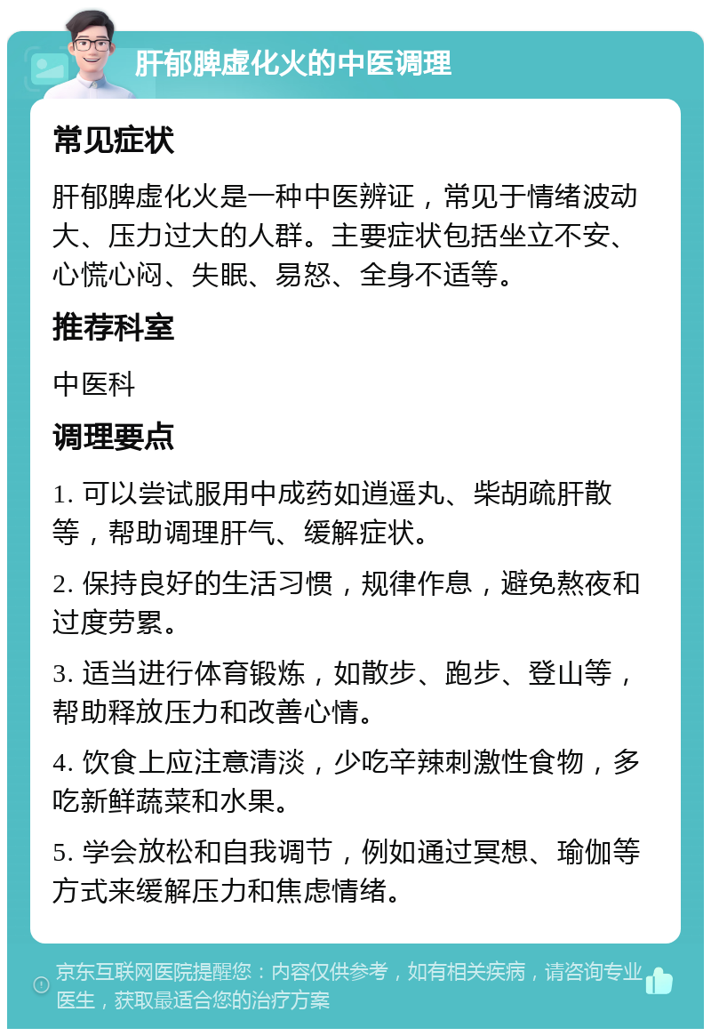 肝郁脾虚化火的中医调理 常见症状 肝郁脾虚化火是一种中医辨证，常见于情绪波动大、压力过大的人群。主要症状包括坐立不安、心慌心闷、失眠、易怒、全身不适等。 推荐科室 中医科 调理要点 1. 可以尝试服用中成药如逍遥丸、柴胡疏肝散等，帮助调理肝气、缓解症状。 2. 保持良好的生活习惯，规律作息，避免熬夜和过度劳累。 3. 适当进行体育锻炼，如散步、跑步、登山等，帮助释放压力和改善心情。 4. 饮食上应注意清淡，少吃辛辣刺激性食物，多吃新鲜蔬菜和水果。 5. 学会放松和自我调节，例如通过冥想、瑜伽等方式来缓解压力和焦虑情绪。