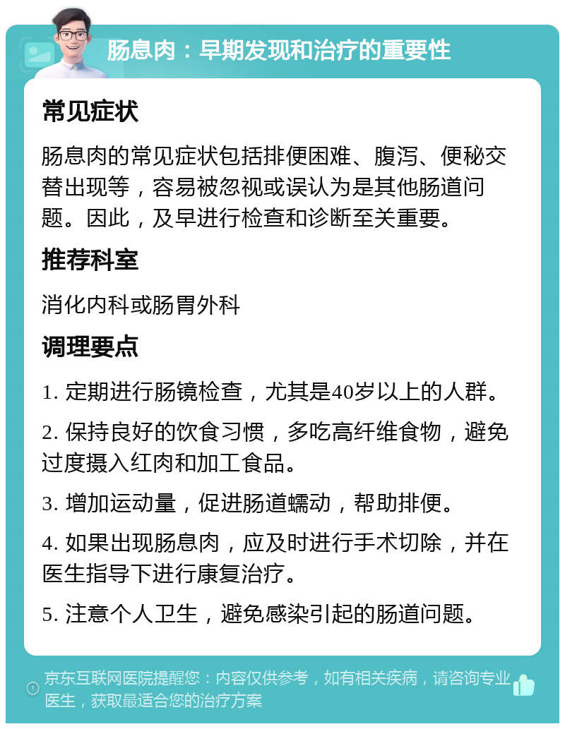 肠息肉：早期发现和治疗的重要性 常见症状 肠息肉的常见症状包括排便困难、腹泻、便秘交替出现等，容易被忽视或误认为是其他肠道问题。因此，及早进行检查和诊断至关重要。 推荐科室 消化内科或肠胃外科 调理要点 1. 定期进行肠镜检查，尤其是40岁以上的人群。 2. 保持良好的饮食习惯，多吃高纤维食物，避免过度摄入红肉和加工食品。 3. 增加运动量，促进肠道蠕动，帮助排便。 4. 如果出现肠息肉，应及时进行手术切除，并在医生指导下进行康复治疗。 5. 注意个人卫生，避免感染引起的肠道问题。