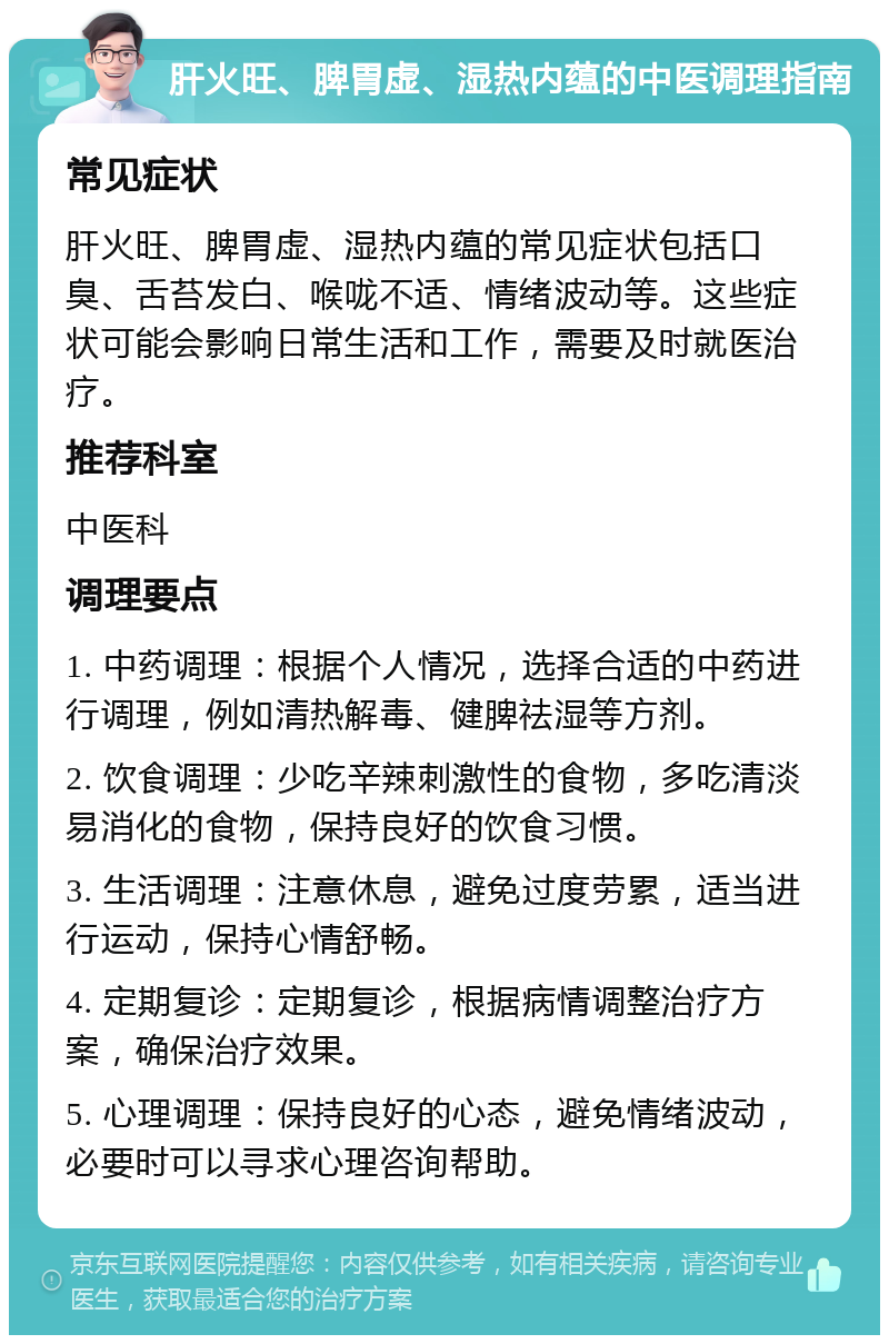 肝火旺、脾胃虚、湿热内蕴的中医调理指南 常见症状 肝火旺、脾胃虚、湿热内蕴的常见症状包括口臭、舌苔发白、喉咙不适、情绪波动等。这些症状可能会影响日常生活和工作，需要及时就医治疗。 推荐科室 中医科 调理要点 1. 中药调理：根据个人情况，选择合适的中药进行调理，例如清热解毒、健脾祛湿等方剂。 2. 饮食调理：少吃辛辣刺激性的食物，多吃清淡易消化的食物，保持良好的饮食习惯。 3. 生活调理：注意休息，避免过度劳累，适当进行运动，保持心情舒畅。 4. 定期复诊：定期复诊，根据病情调整治疗方案，确保治疗效果。 5. 心理调理：保持良好的心态，避免情绪波动，必要时可以寻求心理咨询帮助。