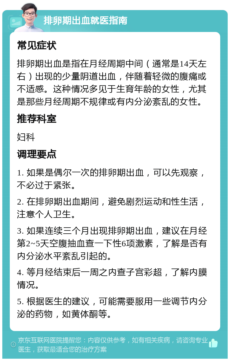 排卵期出血就医指南 常见症状 排卵期出血是指在月经周期中间（通常是14天左右）出现的少量阴道出血，伴随着轻微的腹痛或不适感。这种情况多见于生育年龄的女性，尤其是那些月经周期不规律或有内分泌紊乱的女性。 推荐科室 妇科 调理要点 1. 如果是偶尔一次的排卵期出血，可以先观察，不必过于紧张。 2. 在排卵期出血期间，避免剧烈运动和性生活，注意个人卫生。 3. 如果连续三个月出现排卵期出血，建议在月经第2~5天空腹抽血查一下性6项激素，了解是否有内分泌水平紊乱引起的。 4. 等月经结束后一周之内查子宫彩超，了解内膜情况。 5. 根据医生的建议，可能需要服用一些调节内分泌的药物，如黄体酮等。