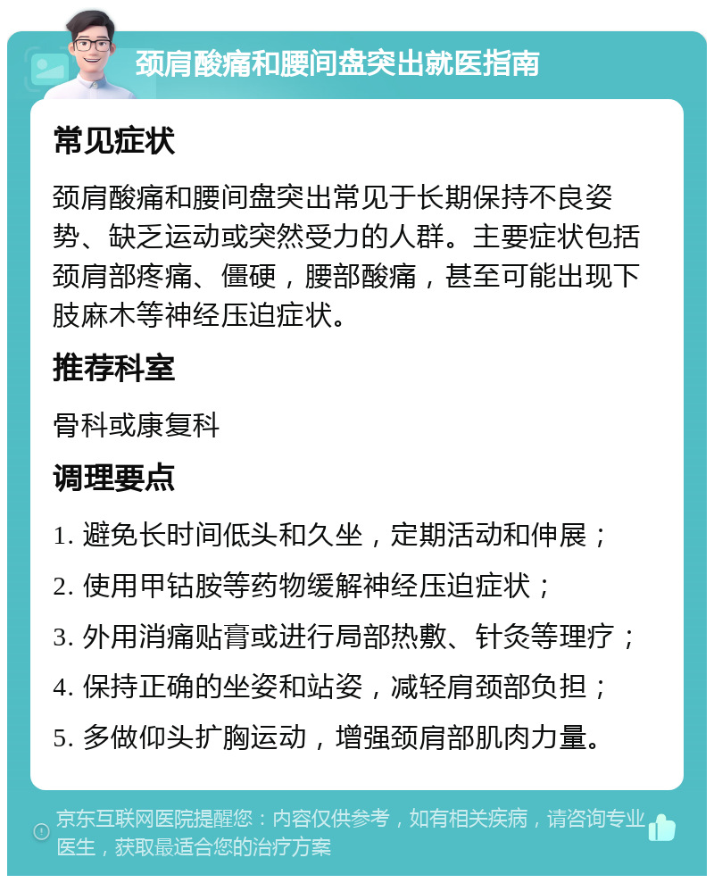 颈肩酸痛和腰间盘突出就医指南 常见症状 颈肩酸痛和腰间盘突出常见于长期保持不良姿势、缺乏运动或突然受力的人群。主要症状包括颈肩部疼痛、僵硬，腰部酸痛，甚至可能出现下肢麻木等神经压迫症状。 推荐科室 骨科或康复科 调理要点 1. 避免长时间低头和久坐，定期活动和伸展； 2. 使用甲钴胺等药物缓解神经压迫症状； 3. 外用消痛贴膏或进行局部热敷、针灸等理疗； 4. 保持正确的坐姿和站姿，减轻肩颈部负担； 5. 多做仰头扩胸运动，增强颈肩部肌肉力量。