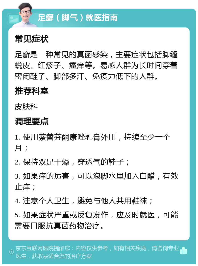 足癣（脚气）就医指南 常见症状 足癣是一种常见的真菌感染，主要症状包括脚缝蜕皮、红疹子、瘙痒等。易感人群为长时间穿着密闭鞋子、脚部多汗、免疫力低下的人群。 推荐科室 皮肤科 调理要点 1. 使用萘替芬酮康唑乳膏外用，持续至少一个月； 2. 保持双足干燥，穿透气的鞋子； 3. 如果痒的厉害，可以泡脚水里加入白醋，有效止痒； 4. 注意个人卫生，避免与他人共用鞋袜； 5. 如果症状严重或反复发作，应及时就医，可能需要口服抗真菌药物治疗。