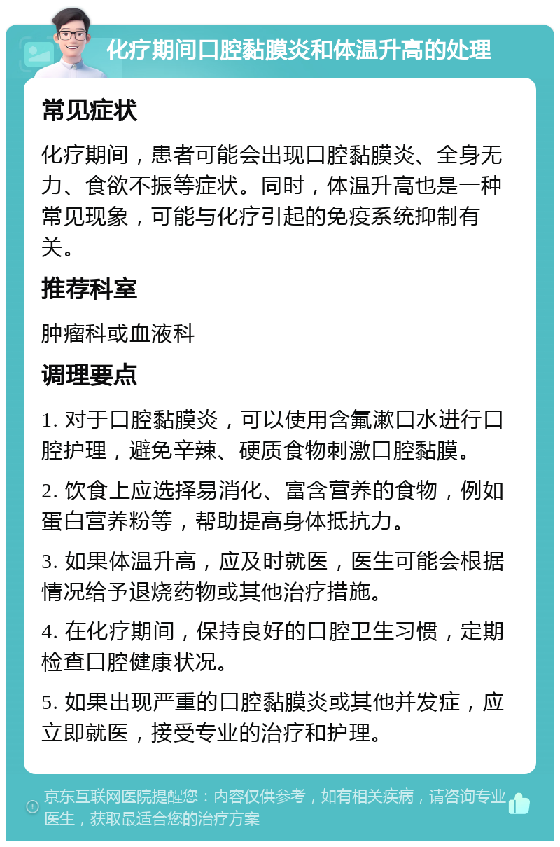 化疗期间口腔黏膜炎和体温升高的处理 常见症状 化疗期间，患者可能会出现口腔黏膜炎、全身无力、食欲不振等症状。同时，体温升高也是一种常见现象，可能与化疗引起的免疫系统抑制有关。 推荐科室 肿瘤科或血液科 调理要点 1. 对于口腔黏膜炎，可以使用含氟漱口水进行口腔护理，避免辛辣、硬质食物刺激口腔黏膜。 2. 饮食上应选择易消化、富含营养的食物，例如蛋白营养粉等，帮助提高身体抵抗力。 3. 如果体温升高，应及时就医，医生可能会根据情况给予退烧药物或其他治疗措施。 4. 在化疗期间，保持良好的口腔卫生习惯，定期检查口腔健康状况。 5. 如果出现严重的口腔黏膜炎或其他并发症，应立即就医，接受专业的治疗和护理。