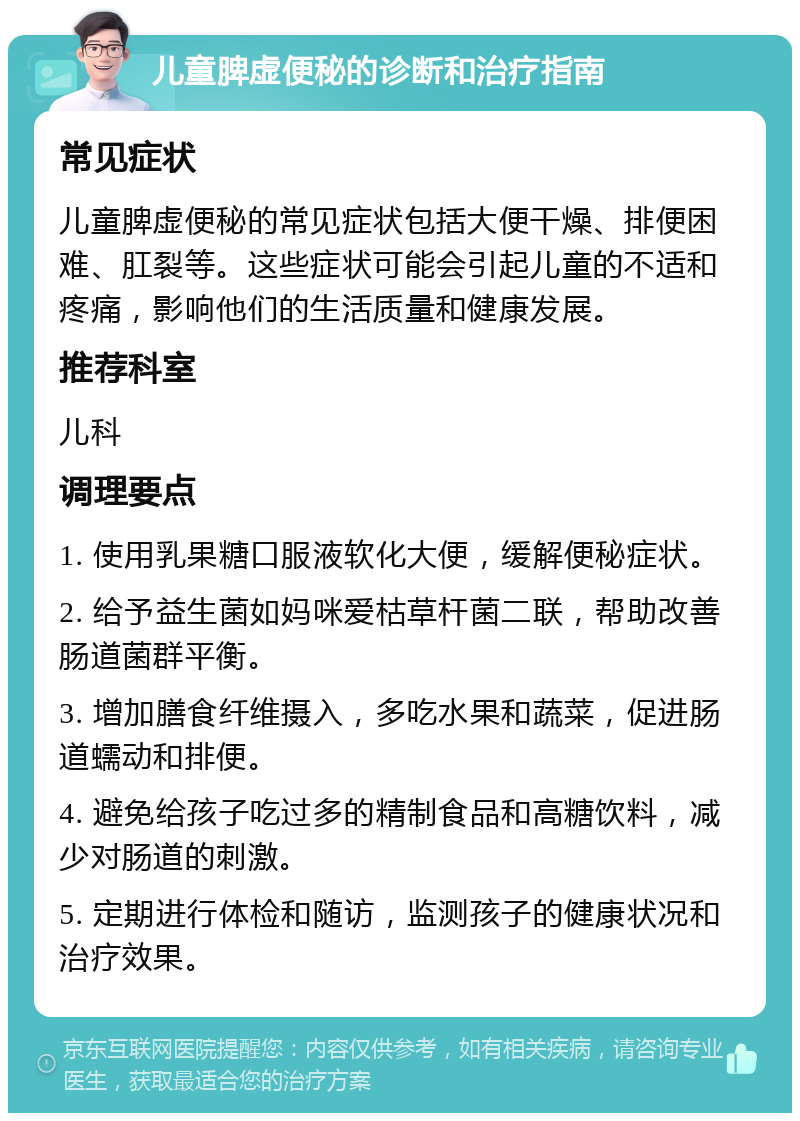 儿童脾虚便秘的诊断和治疗指南 常见症状 儿童脾虚便秘的常见症状包括大便干燥、排便困难、肛裂等。这些症状可能会引起儿童的不适和疼痛，影响他们的生活质量和健康发展。 推荐科室 儿科 调理要点 1. 使用乳果糖口服液软化大便，缓解便秘症状。 2. 给予益生菌如妈咪爱枯草杆菌二联，帮助改善肠道菌群平衡。 3. 增加膳食纤维摄入，多吃水果和蔬菜，促进肠道蠕动和排便。 4. 避免给孩子吃过多的精制食品和高糖饮料，减少对肠道的刺激。 5. 定期进行体检和随访，监测孩子的健康状况和治疗效果。