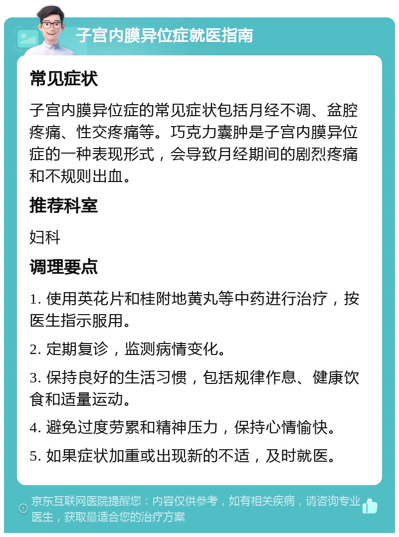 子宫内膜异位症就医指南 常见症状 子宫内膜异位症的常见症状包括月经不调、盆腔疼痛、性交疼痛等。巧克力囊肿是子宫内膜异位症的一种表现形式，会导致月经期间的剧烈疼痛和不规则出血。 推荐科室 妇科 调理要点 1. 使用英花片和桂附地黄丸等中药进行治疗，按医生指示服用。 2. 定期复诊，监测病情变化。 3. 保持良好的生活习惯，包括规律作息、健康饮食和适量运动。 4. 避免过度劳累和精神压力，保持心情愉快。 5. 如果症状加重或出现新的不适，及时就医。