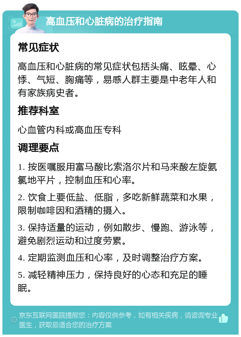 高血压和心脏病的治疗指南 常见症状 高血压和心脏病的常见症状包括头痛、眩晕、心悸、气短、胸痛等，易感人群主要是中老年人和有家族病史者。 推荐科室 心血管内科或高血压专科 调理要点 1. 按医嘱服用富马酸比索洛尔片和马来酸左旋氨氯地平片，控制血压和心率。 2. 饮食上要低盐、低脂，多吃新鲜蔬菜和水果，限制咖啡因和酒精的摄入。 3. 保持适量的运动，例如散步、慢跑、游泳等，避免剧烈运动和过度劳累。 4. 定期监测血压和心率，及时调整治疗方案。 5. 减轻精神压力，保持良好的心态和充足的睡眠。