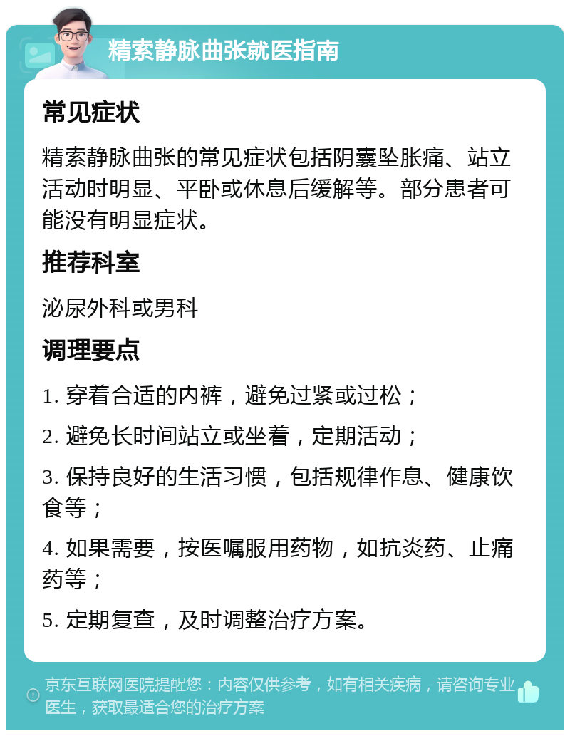 精索静脉曲张就医指南 常见症状 精索静脉曲张的常见症状包括阴囊坠胀痛、站立活动时明显、平卧或休息后缓解等。部分患者可能没有明显症状。 推荐科室 泌尿外科或男科 调理要点 1. 穿着合适的内裤，避免过紧或过松； 2. 避免长时间站立或坐着，定期活动； 3. 保持良好的生活习惯，包括规律作息、健康饮食等； 4. 如果需要，按医嘱服用药物，如抗炎药、止痛药等； 5. 定期复查，及时调整治疗方案。