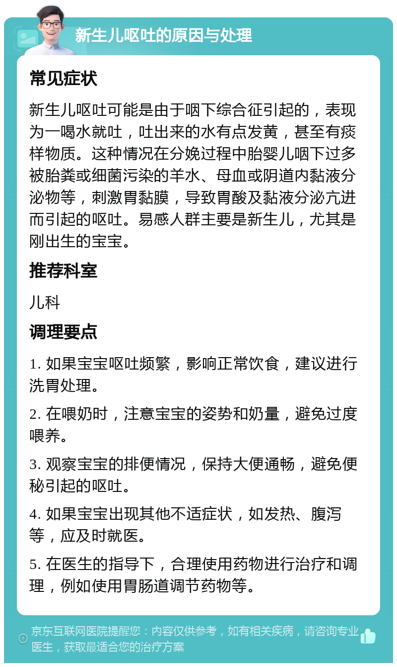 新生儿呕吐的原因与处理 常见症状 新生儿呕吐可能是由于咽下综合征引起的，表现为一喝水就吐，吐出来的水有点发黄，甚至有痰样物质。这种情况在分娩过程中胎婴儿咽下过多被胎粪或细菌污染的羊水、母血或阴道内黏液分泌物等，刺激胃黏膜，导致胃酸及黏液分泌亢进而引起的呕吐。易感人群主要是新生儿，尤其是刚出生的宝宝。 推荐科室 儿科 调理要点 1. 如果宝宝呕吐频繁，影响正常饮食，建议进行洗胃处理。 2. 在喂奶时，注意宝宝的姿势和奶量，避免过度喂养。 3. 观察宝宝的排便情况，保持大便通畅，避免便秘引起的呕吐。 4. 如果宝宝出现其他不适症状，如发热、腹泻等，应及时就医。 5. 在医生的指导下，合理使用药物进行治疗和调理，例如使用胃肠道调节药物等。