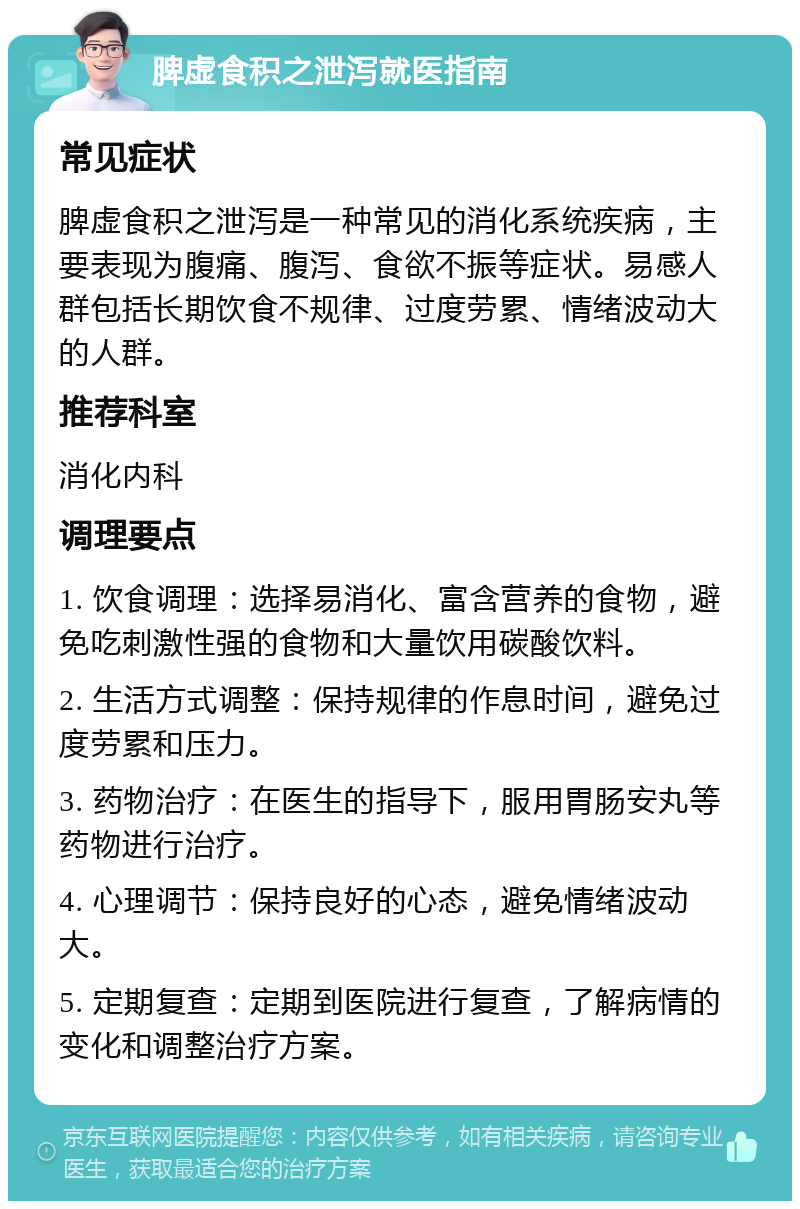 脾虚食积之泄泻就医指南 常见症状 脾虚食积之泄泻是一种常见的消化系统疾病，主要表现为腹痛、腹泻、食欲不振等症状。易感人群包括长期饮食不规律、过度劳累、情绪波动大的人群。 推荐科室 消化内科 调理要点 1. 饮食调理：选择易消化、富含营养的食物，避免吃刺激性强的食物和大量饮用碳酸饮料。 2. 生活方式调整：保持规律的作息时间，避免过度劳累和压力。 3. 药物治疗：在医生的指导下，服用胃肠安丸等药物进行治疗。 4. 心理调节：保持良好的心态，避免情绪波动大。 5. 定期复查：定期到医院进行复查，了解病情的变化和调整治疗方案。