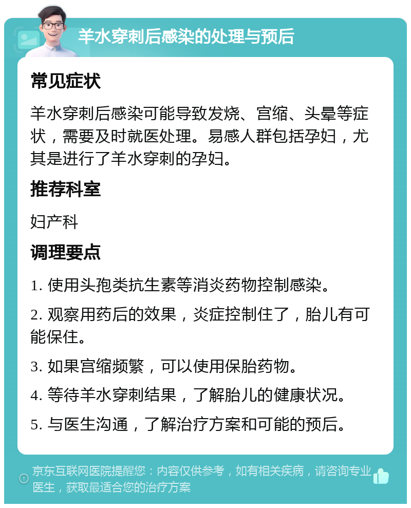 羊水穿刺后感染的处理与预后 常见症状 羊水穿刺后感染可能导致发烧、宫缩、头晕等症状，需要及时就医处理。易感人群包括孕妇，尤其是进行了羊水穿刺的孕妇。 推荐科室 妇产科 调理要点 1. 使用头孢类抗生素等消炎药物控制感染。 2. 观察用药后的效果，炎症控制住了，胎儿有可能保住。 3. 如果宫缩频繁，可以使用保胎药物。 4. 等待羊水穿刺结果，了解胎儿的健康状况。 5. 与医生沟通，了解治疗方案和可能的预后。