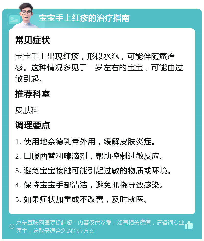 宝宝手上红疹的治疗指南 常见症状 宝宝手上出现红疹，形似水泡，可能伴随瘙痒感。这种情况多见于一岁左右的宝宝，可能由过敏引起。 推荐科室 皮肤科 调理要点 1. 使用地奈德乳膏外用，缓解皮肤炎症。 2. 口服西替利嗪滴剂，帮助控制过敏反应。 3. 避免宝宝接触可能引起过敏的物质或环境。 4. 保持宝宝手部清洁，避免抓挠导致感染。 5. 如果症状加重或不改善，及时就医。