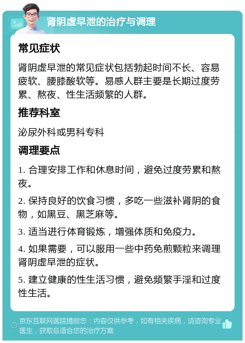 肾阴虚早泄的治疗与调理 常见症状 肾阴虚早泄的常见症状包括勃起时间不长、容易疲软、腰膝酸软等。易感人群主要是长期过度劳累、熬夜、性生活频繁的人群。 推荐科室 泌尿外科或男科专科 调理要点 1. 合理安排工作和休息时间，避免过度劳累和熬夜。 2. 保持良好的饮食习惯，多吃一些滋补肾阴的食物，如黑豆、黑芝麻等。 3. 适当进行体育锻炼，增强体质和免疫力。 4. 如果需要，可以服用一些中药免煎颗粒来调理肾阴虚早泄的症状。 5. 建立健康的性生活习惯，避免频繁手淫和过度性生活。