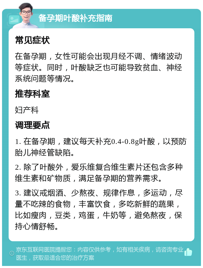 备孕期叶酸补充指南 常见症状 在备孕期，女性可能会出现月经不调、情绪波动等症状。同时，叶酸缺乏也可能导致贫血、神经系统问题等情况。 推荐科室 妇产科 调理要点 1. 在备孕期，建议每天补充0.4-0.8g叶酸，以预防胎儿神经管缺陷。 2. 除了叶酸外，爱乐维复合维生素片还包含多种维生素和矿物质，满足备孕期的营养需求。 3. 建议戒烟酒、少熬夜、规律作息，多运动，尽量不吃辣的食物，丰富饮食，多吃新鲜的蔬果，比如瘦肉，豆类，鸡蛋，牛奶等，避免熬夜，保持心情舒畅。