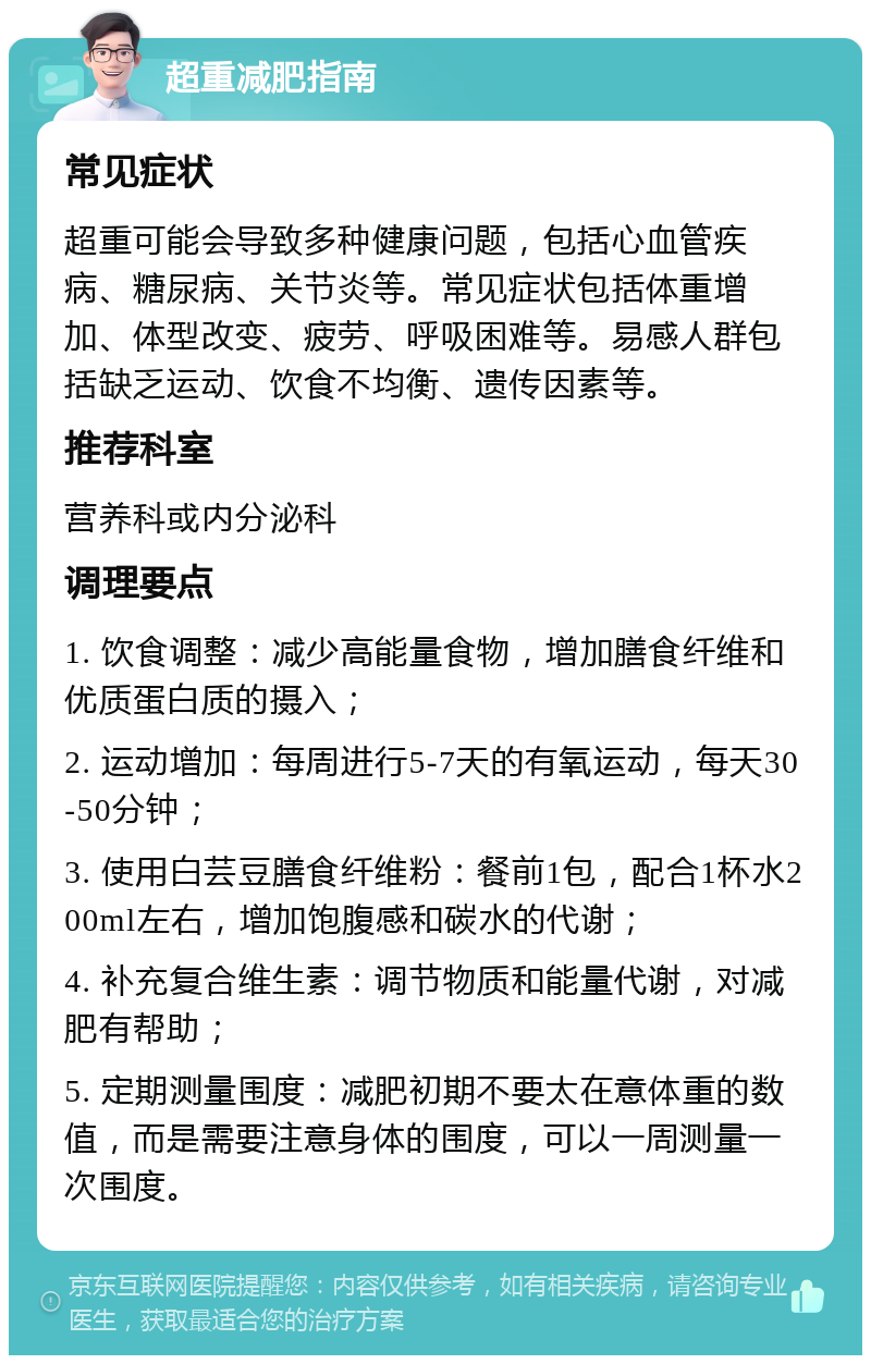 超重减肥指南 常见症状 超重可能会导致多种健康问题，包括心血管疾病、糖尿病、关节炎等。常见症状包括体重增加、体型改变、疲劳、呼吸困难等。易感人群包括缺乏运动、饮食不均衡、遗传因素等。 推荐科室 营养科或内分泌科 调理要点 1. 饮食调整：减少高能量食物，增加膳食纤维和优质蛋白质的摄入； 2. 运动增加：每周进行5-7天的有氧运动，每天30-50分钟； 3. 使用白芸豆膳食纤维粉：餐前1包，配合1杯水200ml左右，增加饱腹感和碳水的代谢； 4. 补充复合维生素：调节物质和能量代谢，对减肥有帮助； 5. 定期测量围度：减肥初期不要太在意体重的数值，而是需要注意身体的围度，可以一周测量一次围度。