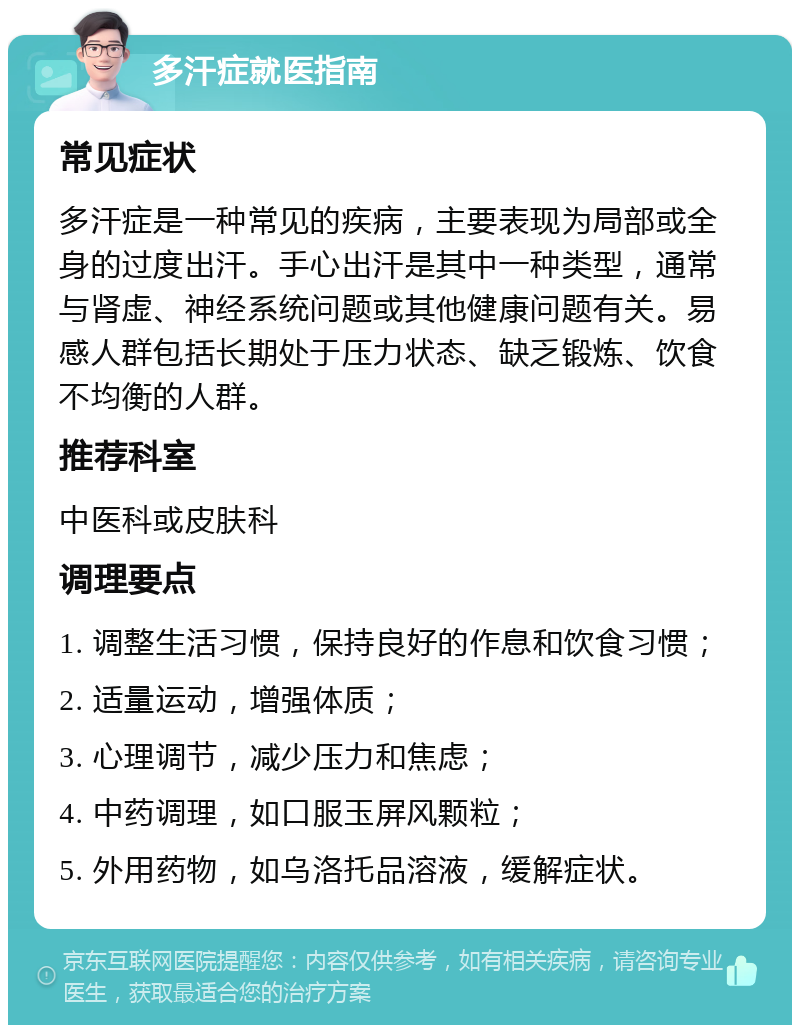 多汗症就医指南 常见症状 多汗症是一种常见的疾病，主要表现为局部或全身的过度出汗。手心出汗是其中一种类型，通常与肾虚、神经系统问题或其他健康问题有关。易感人群包括长期处于压力状态、缺乏锻炼、饮食不均衡的人群。 推荐科室 中医科或皮肤科 调理要点 1. 调整生活习惯，保持良好的作息和饮食习惯； 2. 适量运动，增强体质； 3. 心理调节，减少压力和焦虑； 4. 中药调理，如口服玉屏风颗粒； 5. 外用药物，如乌洛托品溶液，缓解症状。