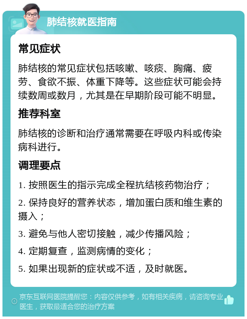 肺结核就医指南 常见症状 肺结核的常见症状包括咳嗽、咳痰、胸痛、疲劳、食欲不振、体重下降等。这些症状可能会持续数周或数月，尤其是在早期阶段可能不明显。 推荐科室 肺结核的诊断和治疗通常需要在呼吸内科或传染病科进行。 调理要点 1. 按照医生的指示完成全程抗结核药物治疗； 2. 保持良好的营养状态，增加蛋白质和维生素的摄入； 3. 避免与他人密切接触，减少传播风险； 4. 定期复查，监测病情的变化； 5. 如果出现新的症状或不适，及时就医。