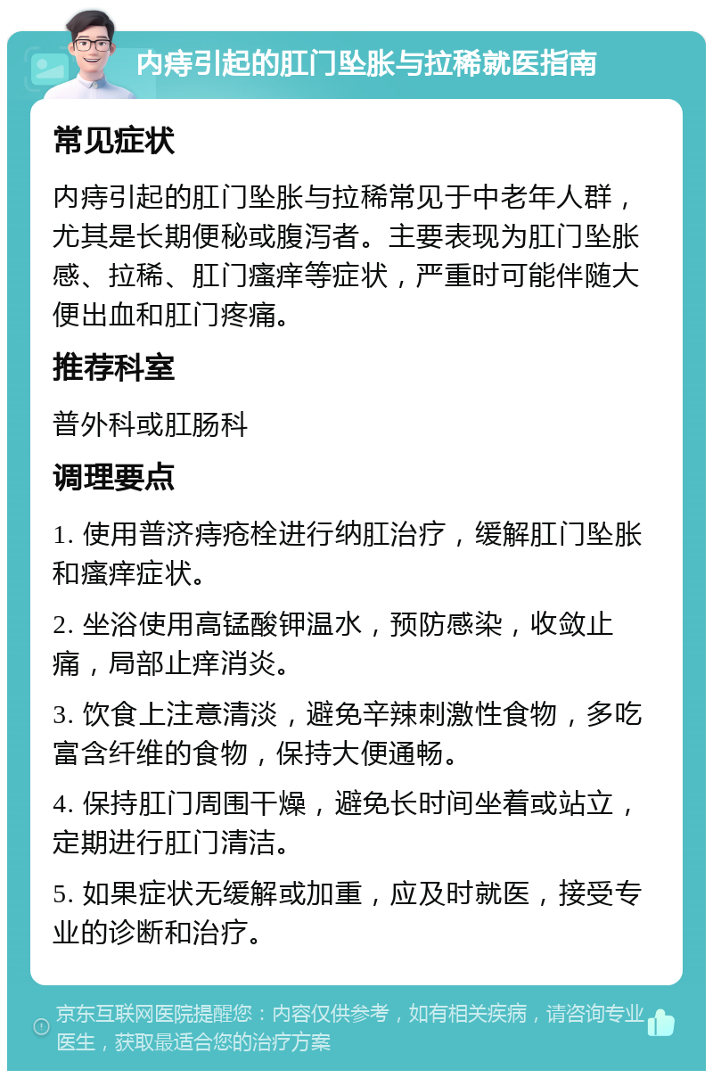 内痔引起的肛门坠胀与拉稀就医指南 常见症状 内痔引起的肛门坠胀与拉稀常见于中老年人群，尤其是长期便秘或腹泻者。主要表现为肛门坠胀感、拉稀、肛门瘙痒等症状，严重时可能伴随大便出血和肛门疼痛。 推荐科室 普外科或肛肠科 调理要点 1. 使用普济痔疮栓进行纳肛治疗，缓解肛门坠胀和瘙痒症状。 2. 坐浴使用高锰酸钾温水，预防感染，收敛止痛，局部止痒消炎。 3. 饮食上注意清淡，避免辛辣刺激性食物，多吃富含纤维的食物，保持大便通畅。 4. 保持肛门周围干燥，避免长时间坐着或站立，定期进行肛门清洁。 5. 如果症状无缓解或加重，应及时就医，接受专业的诊断和治疗。