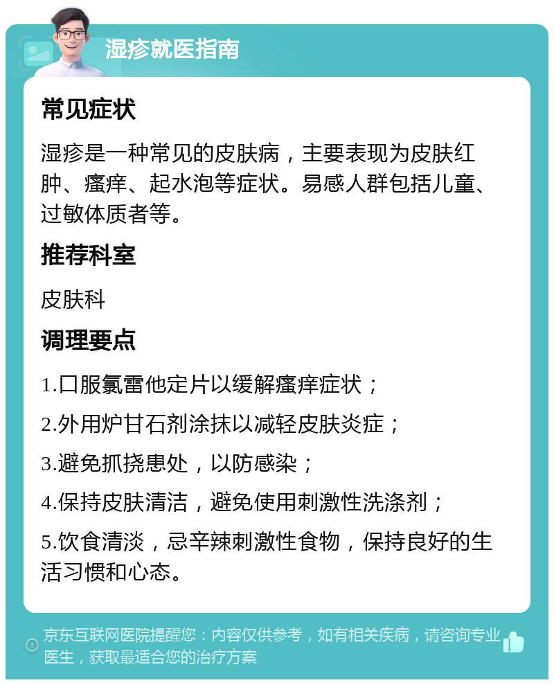 湿疹就医指南 常见症状 湿疹是一种常见的皮肤病，主要表现为皮肤红肿、瘙痒、起水泡等症状。易感人群包括儿童、过敏体质者等。 推荐科室 皮肤科 调理要点 1.口服氯雷他定片以缓解瘙痒症状； 2.外用炉甘石剂涂抹以减轻皮肤炎症； 3.避免抓挠患处，以防感染； 4.保持皮肤清洁，避免使用刺激性洗涤剂； 5.饮食清淡，忌辛辣刺激性食物，保持良好的生活习惯和心态。