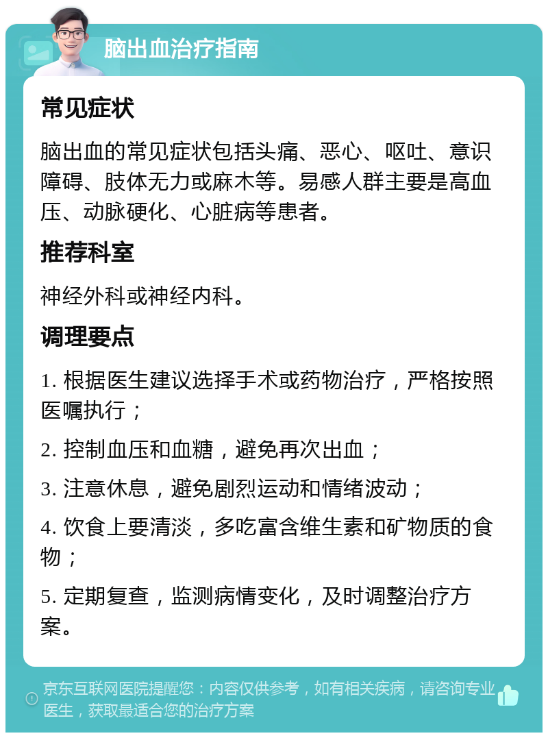 脑出血治疗指南 常见症状 脑出血的常见症状包括头痛、恶心、呕吐、意识障碍、肢体无力或麻木等。易感人群主要是高血压、动脉硬化、心脏病等患者。 推荐科室 神经外科或神经内科。 调理要点 1. 根据医生建议选择手术或药物治疗，严格按照医嘱执行； 2. 控制血压和血糖，避免再次出血； 3. 注意休息，避免剧烈运动和情绪波动； 4. 饮食上要清淡，多吃富含维生素和矿物质的食物； 5. 定期复查，监测病情变化，及时调整治疗方案。