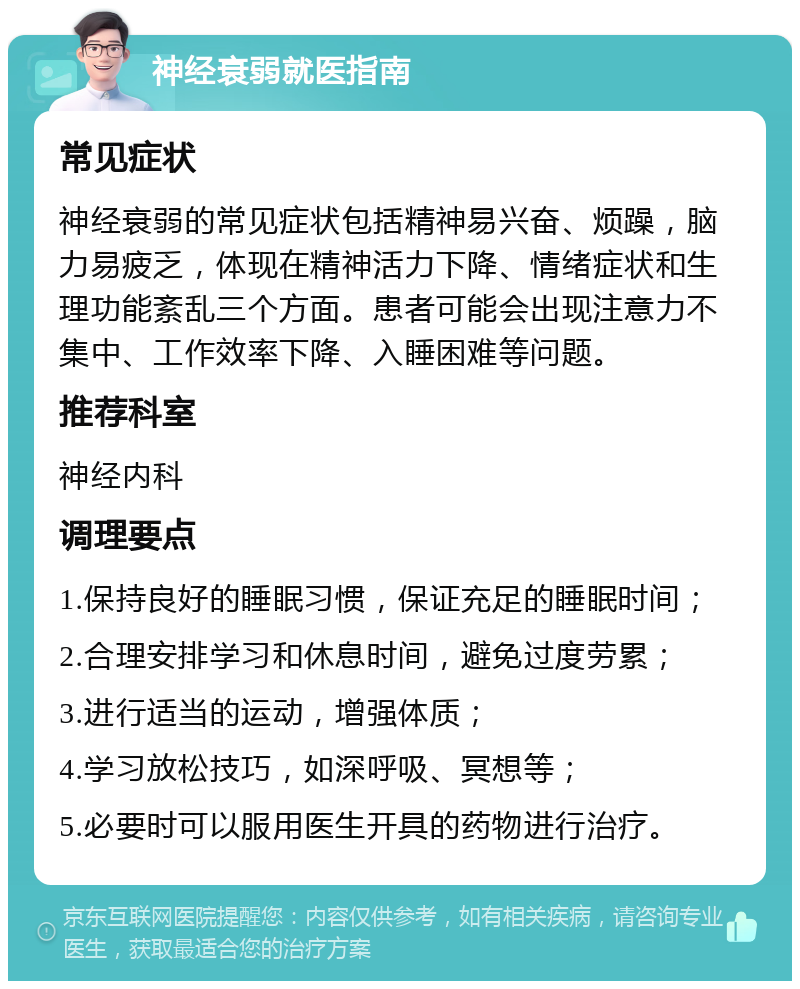 神经衰弱就医指南 常见症状 神经衰弱的常见症状包括精神易兴奋、烦躁，脑力易疲乏，体现在精神活力下降、情绪症状和生理功能紊乱三个方面。患者可能会出现注意力不集中、工作效率下降、入睡困难等问题。 推荐科室 神经内科 调理要点 1.保持良好的睡眠习惯，保证充足的睡眠时间； 2.合理安排学习和休息时间，避免过度劳累； 3.进行适当的运动，增强体质； 4.学习放松技巧，如深呼吸、冥想等； 5.必要时可以服用医生开具的药物进行治疗。