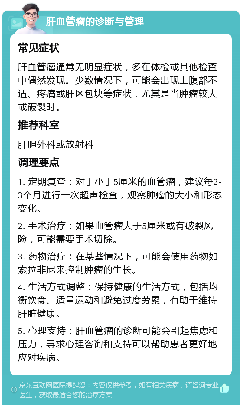 肝血管瘤的诊断与管理 常见症状 肝血管瘤通常无明显症状，多在体检或其他检查中偶然发现。少数情况下，可能会出现上腹部不适、疼痛或肝区包块等症状，尤其是当肿瘤较大或破裂时。 推荐科室 肝胆外科或放射科 调理要点 1. 定期复查：对于小于5厘米的血管瘤，建议每2-3个月进行一次超声检查，观察肿瘤的大小和形态变化。 2. 手术治疗：如果血管瘤大于5厘米或有破裂风险，可能需要手术切除。 3. 药物治疗：在某些情况下，可能会使用药物如索拉非尼来控制肿瘤的生长。 4. 生活方式调整：保持健康的生活方式，包括均衡饮食、适量运动和避免过度劳累，有助于维持肝脏健康。 5. 心理支持：肝血管瘤的诊断可能会引起焦虑和压力，寻求心理咨询和支持可以帮助患者更好地应对疾病。