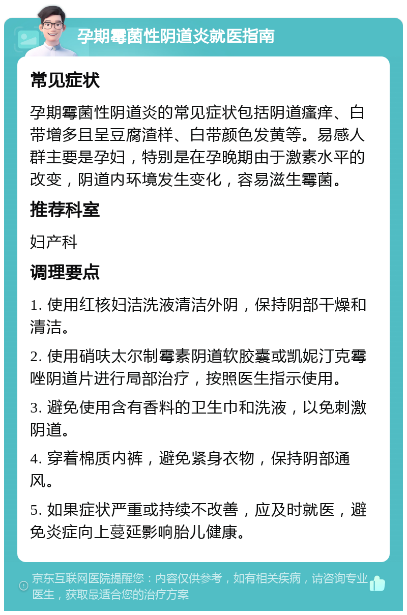 孕期霉菌性阴道炎就医指南 常见症状 孕期霉菌性阴道炎的常见症状包括阴道瘙痒、白带增多且呈豆腐渣样、白带颜色发黄等。易感人群主要是孕妇，特别是在孕晚期由于激素水平的改变，阴道内环境发生变化，容易滋生霉菌。 推荐科室 妇产科 调理要点 1. 使用红核妇洁洗液清洁外阴，保持阴部干燥和清洁。 2. 使用硝呋太尔制霉素阴道软胶囊或凯妮汀克霉唑阴道片进行局部治疗，按照医生指示使用。 3. 避免使用含有香料的卫生巾和洗液，以免刺激阴道。 4. 穿着棉质内裤，避免紧身衣物，保持阴部通风。 5. 如果症状严重或持续不改善，应及时就医，避免炎症向上蔓延影响胎儿健康。