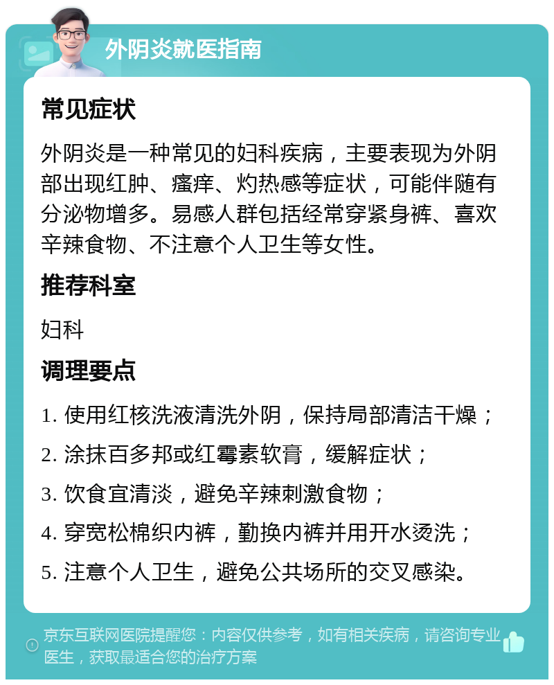 外阴炎就医指南 常见症状 外阴炎是一种常见的妇科疾病，主要表现为外阴部出现红肿、瘙痒、灼热感等症状，可能伴随有分泌物增多。易感人群包括经常穿紧身裤、喜欢辛辣食物、不注意个人卫生等女性。 推荐科室 妇科 调理要点 1. 使用红核洗液清洗外阴，保持局部清洁干燥； 2. 涂抹百多邦或红霉素软膏，缓解症状； 3. 饮食宜清淡，避免辛辣刺激食物； 4. 穿宽松棉织内裤，勤换内裤并用开水烫洗； 5. 注意个人卫生，避免公共场所的交叉感染。