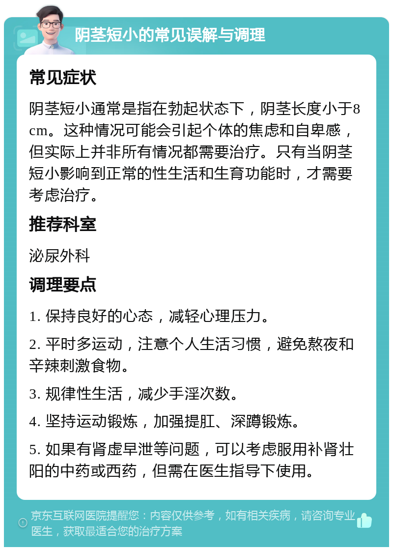 阴茎短小的常见误解与调理 常见症状 阴茎短小通常是指在勃起状态下，阴茎长度小于8cm。这种情况可能会引起个体的焦虑和自卑感，但实际上并非所有情况都需要治疗。只有当阴茎短小影响到正常的性生活和生育功能时，才需要考虑治疗。 推荐科室 泌尿外科 调理要点 1. 保持良好的心态，减轻心理压力。 2. 平时多运动，注意个人生活习惯，避免熬夜和辛辣刺激食物。 3. 规律性生活，减少手淫次数。 4. 坚持运动锻炼，加强提肛、深蹲锻炼。 5. 如果有肾虚早泄等问题，可以考虑服用补肾壮阳的中药或西药，但需在医生指导下使用。