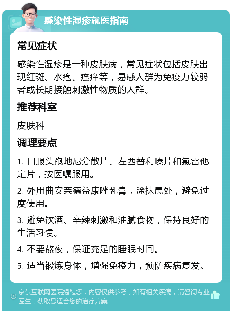 感染性湿疹就医指南 常见症状 感染性湿疹是一种皮肤病，常见症状包括皮肤出现红斑、水疱、瘙痒等，易感人群为免疫力较弱者或长期接触刺激性物质的人群。 推荐科室 皮肤科 调理要点 1. 口服头孢地尼分散片、左西替利嗪片和氯雷他定片，按医嘱服用。 2. 外用曲安奈德益康唑乳膏，涂抹患处，避免过度使用。 3. 避免饮酒、辛辣刺激和油腻食物，保持良好的生活习惯。 4. 不要熬夜，保证充足的睡眠时间。 5. 适当锻炼身体，增强免疫力，预防疾病复发。