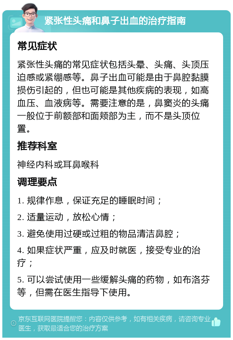 紧张性头痛和鼻子出血的治疗指南 常见症状 紧张性头痛的常见症状包括头晕、头痛、头顶压迫感或紧绷感等。鼻子出血可能是由于鼻腔黏膜损伤引起的，但也可能是其他疾病的表现，如高血压、血液病等。需要注意的是，鼻窦炎的头痛一般位于前额部和面颊部为主，而不是头顶位置。 推荐科室 神经内科或耳鼻喉科 调理要点 1. 规律作息，保证充足的睡眠时间； 2. 适量运动，放松心情； 3. 避免使用过硬或过粗的物品清洁鼻腔； 4. 如果症状严重，应及时就医，接受专业的治疗； 5. 可以尝试使用一些缓解头痛的药物，如布洛芬等，但需在医生指导下使用。