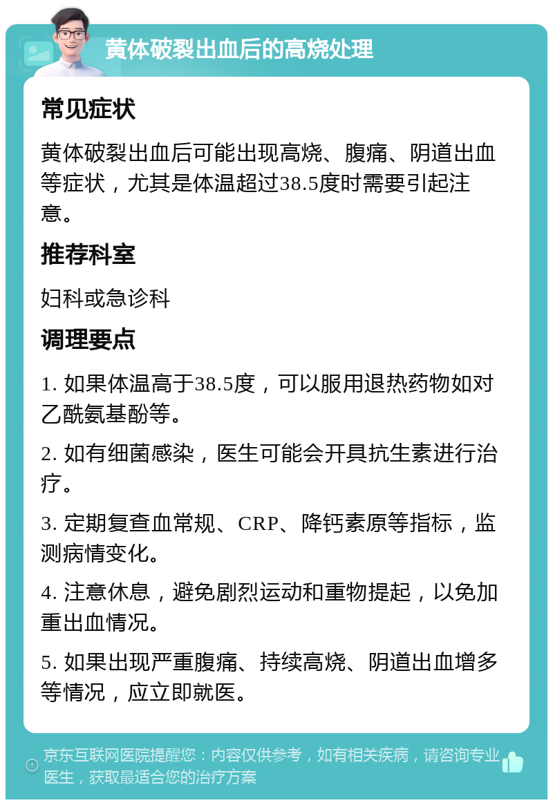 黄体破裂出血后的高烧处理 常见症状 黄体破裂出血后可能出现高烧、腹痛、阴道出血等症状，尤其是体温超过38.5度时需要引起注意。 推荐科室 妇科或急诊科 调理要点 1. 如果体温高于38.5度，可以服用退热药物如对乙酰氨基酚等。 2. 如有细菌感染，医生可能会开具抗生素进行治疗。 3. 定期复查血常规、CRP、降钙素原等指标，监测病情变化。 4. 注意休息，避免剧烈运动和重物提起，以免加重出血情况。 5. 如果出现严重腹痛、持续高烧、阴道出血增多等情况，应立即就医。