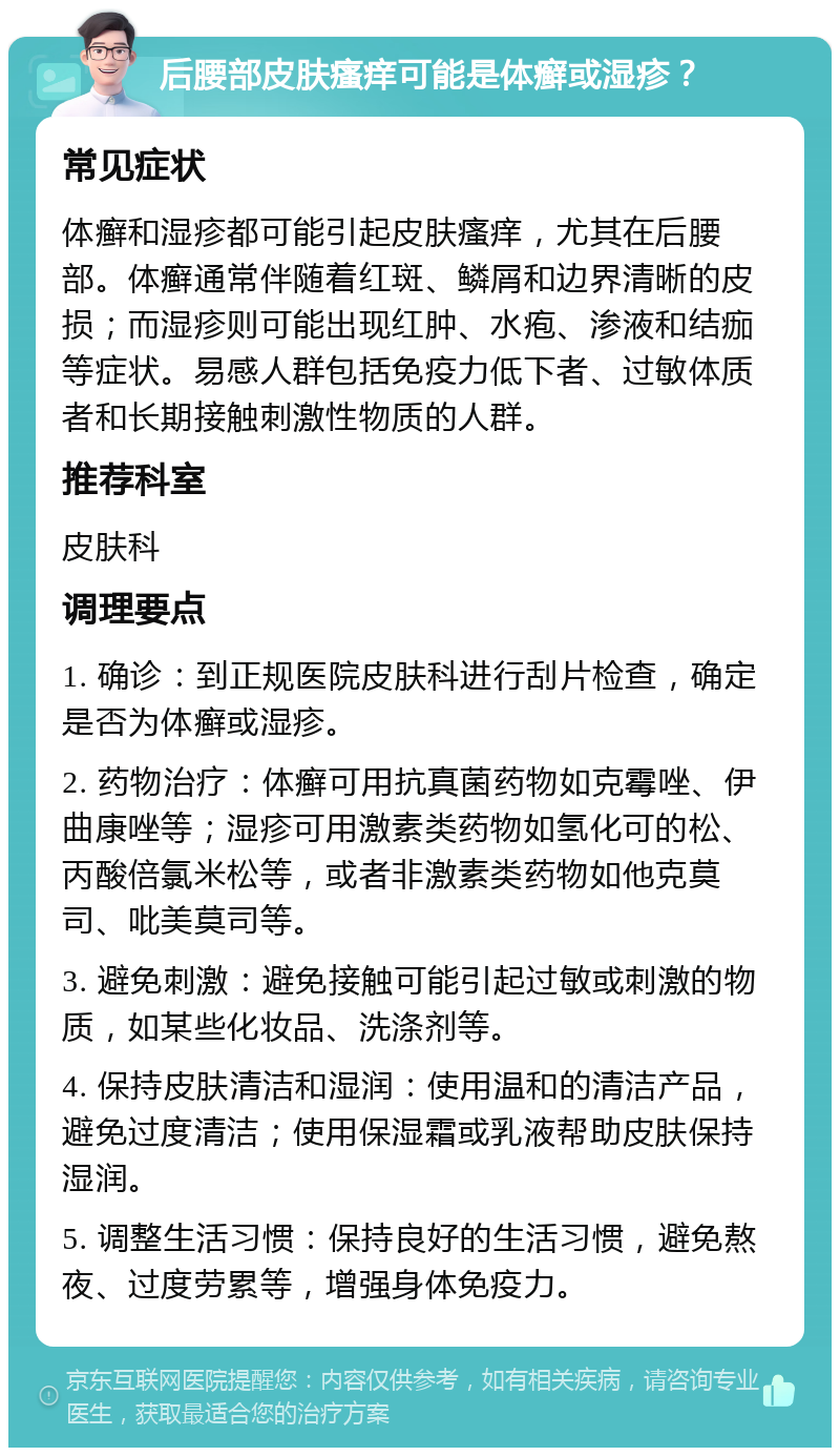 后腰部皮肤瘙痒可能是体癣或湿疹？ 常见症状 体癣和湿疹都可能引起皮肤瘙痒，尤其在后腰部。体癣通常伴随着红斑、鳞屑和边界清晰的皮损；而湿疹则可能出现红肿、水疱、渗液和结痂等症状。易感人群包括免疫力低下者、过敏体质者和长期接触刺激性物质的人群。 推荐科室 皮肤科 调理要点 1. 确诊：到正规医院皮肤科进行刮片检查，确定是否为体癣或湿疹。 2. 药物治疗：体癣可用抗真菌药物如克霉唑、伊曲康唑等；湿疹可用激素类药物如氢化可的松、丙酸倍氯米松等，或者非激素类药物如他克莫司、吡美莫司等。 3. 避免刺激：避免接触可能引起过敏或刺激的物质，如某些化妆品、洗涤剂等。 4. 保持皮肤清洁和湿润：使用温和的清洁产品，避免过度清洁；使用保湿霜或乳液帮助皮肤保持湿润。 5. 调整生活习惯：保持良好的生活习惯，避免熬夜、过度劳累等，增强身体免疫力。