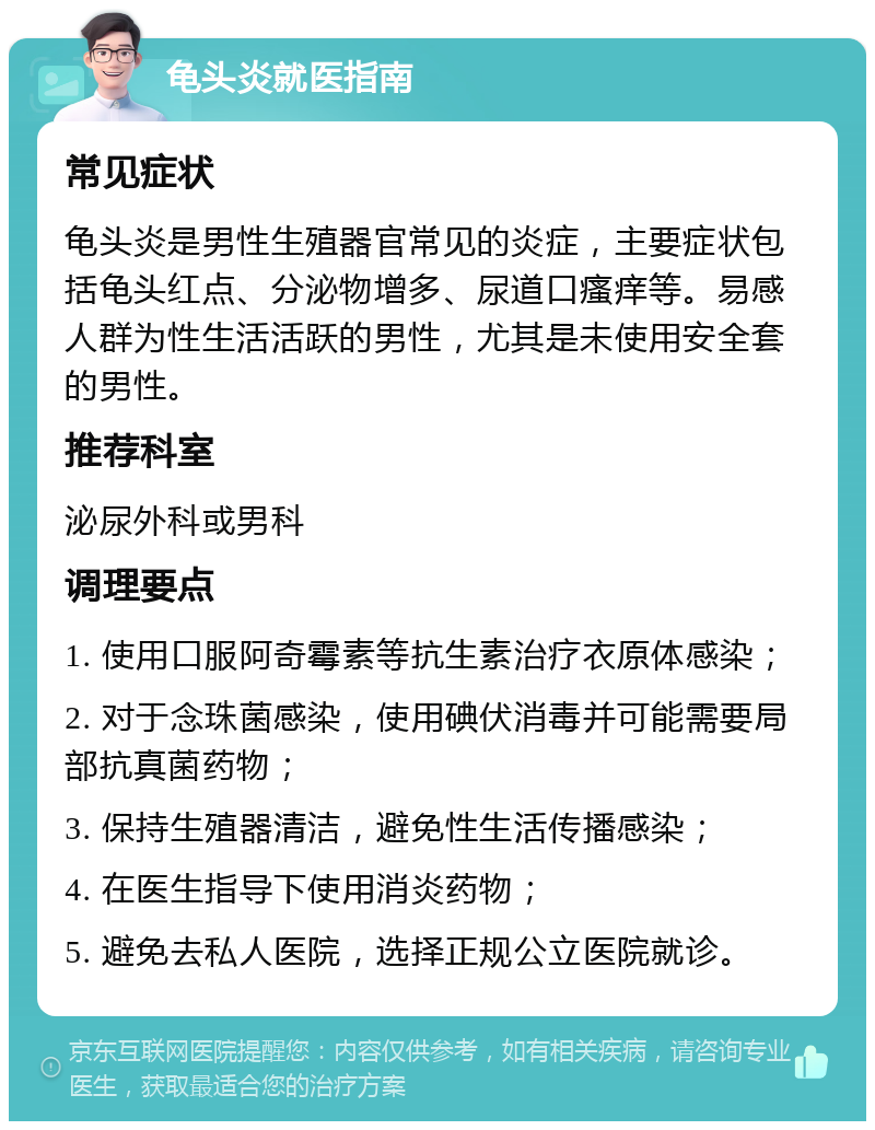 龟头炎就医指南 常见症状 龟头炎是男性生殖器官常见的炎症，主要症状包括龟头红点、分泌物增多、尿道口瘙痒等。易感人群为性生活活跃的男性，尤其是未使用安全套的男性。 推荐科室 泌尿外科或男科 调理要点 1. 使用口服阿奇霉素等抗生素治疗衣原体感染； 2. 对于念珠菌感染，使用碘伏消毒并可能需要局部抗真菌药物； 3. 保持生殖器清洁，避免性生活传播感染； 4. 在医生指导下使用消炎药物； 5. 避免去私人医院，选择正规公立医院就诊。