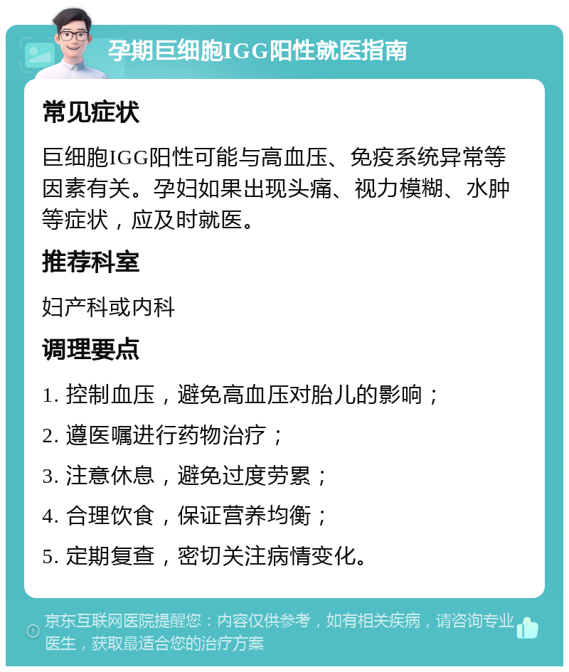 孕期巨细胞IGG阳性就医指南 常见症状 巨细胞IGG阳性可能与高血压、免疫系统异常等因素有关。孕妇如果出现头痛、视力模糊、水肿等症状，应及时就医。 推荐科室 妇产科或内科 调理要点 1. 控制血压，避免高血压对胎儿的影响； 2. 遵医嘱进行药物治疗； 3. 注意休息，避免过度劳累； 4. 合理饮食，保证营养均衡； 5. 定期复查，密切关注病情变化。