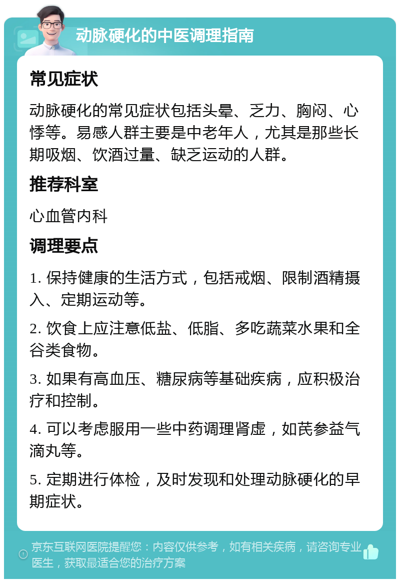 动脉硬化的中医调理指南 常见症状 动脉硬化的常见症状包括头晕、乏力、胸闷、心悸等。易感人群主要是中老年人，尤其是那些长期吸烟、饮酒过量、缺乏运动的人群。 推荐科室 心血管内科 调理要点 1. 保持健康的生活方式，包括戒烟、限制酒精摄入、定期运动等。 2. 饮食上应注意低盐、低脂、多吃蔬菜水果和全谷类食物。 3. 如果有高血压、糖尿病等基础疾病，应积极治疗和控制。 4. 可以考虑服用一些中药调理肾虚，如芪参益气滴丸等。 5. 定期进行体检，及时发现和处理动脉硬化的早期症状。