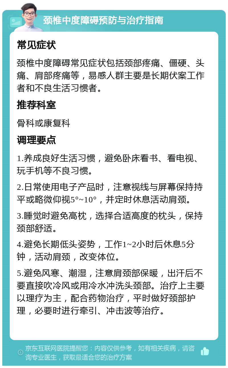 颈椎中度障碍预防与治疗指南 常见症状 颈椎中度障碍常见症状包括颈部疼痛、僵硬、头痛、肩部疼痛等，易感人群主要是长期伏案工作者和不良生活习惯者。 推荐科室 骨科或康复科 调理要点 1.养成良好生活习惯，避免卧床看书、看电视、玩手机等不良习惯。 2.日常使用电子产品时，注意视线与屏幕保持持平或略微仰视5°~10°，并定时休息活动肩颈。 3.睡觉时避免高枕，选择合适高度的枕头，保持颈部舒适。 4.避免长期低头姿势，工作1~2小时后休息5分钟，活动肩颈，改变体位。 5.避免风寒、潮湿，注意肩颈部保暖，出汗后不要直接吹冷风或用冷水冲洗头颈部。治疗上主要以理疗为主，配合药物治疗，平时做好颈部护理，必要时进行牵引、冲击波等治疗。