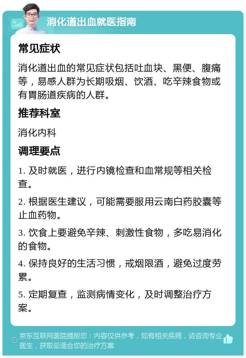 消化道出血就医指南 常见症状 消化道出血的常见症状包括吐血块、黑便、腹痛等，易感人群为长期吸烟、饮酒、吃辛辣食物或有胃肠道疾病的人群。 推荐科室 消化内科 调理要点 1. 及时就医，进行内镜检查和血常规等相关检查。 2. 根据医生建议，可能需要服用云南白药胶囊等止血药物。 3. 饮食上要避免辛辣、刺激性食物，多吃易消化的食物。 4. 保持良好的生活习惯，戒烟限酒，避免过度劳累。 5. 定期复查，监测病情变化，及时调整治疗方案。