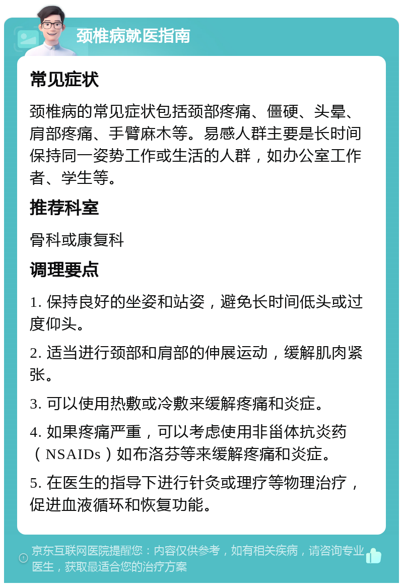 颈椎病就医指南 常见症状 颈椎病的常见症状包括颈部疼痛、僵硬、头晕、肩部疼痛、手臂麻木等。易感人群主要是长时间保持同一姿势工作或生活的人群，如办公室工作者、学生等。 推荐科室 骨科或康复科 调理要点 1. 保持良好的坐姿和站姿，避免长时间低头或过度仰头。 2. 适当进行颈部和肩部的伸展运动，缓解肌肉紧张。 3. 可以使用热敷或冷敷来缓解疼痛和炎症。 4. 如果疼痛严重，可以考虑使用非甾体抗炎药（NSAIDs）如布洛芬等来缓解疼痛和炎症。 5. 在医生的指导下进行针灸或理疗等物理治疗，促进血液循环和恢复功能。