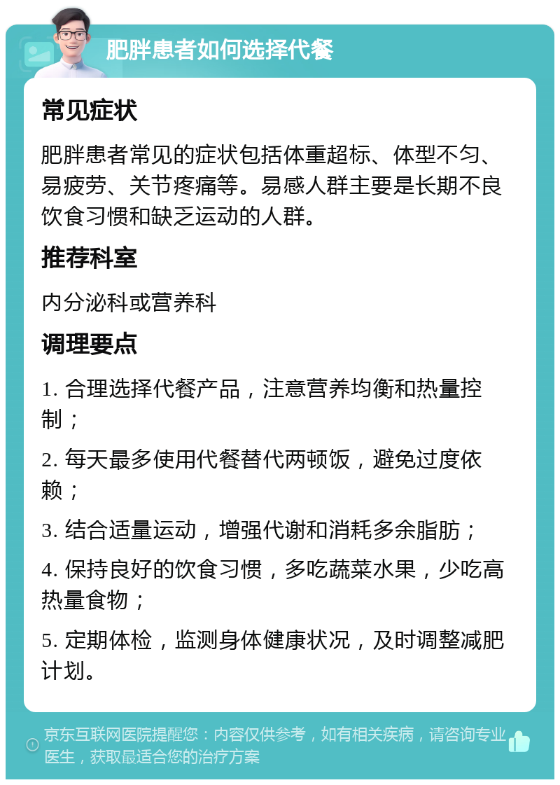 肥胖患者如何选择代餐 常见症状 肥胖患者常见的症状包括体重超标、体型不匀、易疲劳、关节疼痛等。易感人群主要是长期不良饮食习惯和缺乏运动的人群。 推荐科室 内分泌科或营养科 调理要点 1. 合理选择代餐产品，注意营养均衡和热量控制； 2. 每天最多使用代餐替代两顿饭，避免过度依赖； 3. 结合适量运动，增强代谢和消耗多余脂肪； 4. 保持良好的饮食习惯，多吃蔬菜水果，少吃高热量食物； 5. 定期体检，监测身体健康状况，及时调整减肥计划。