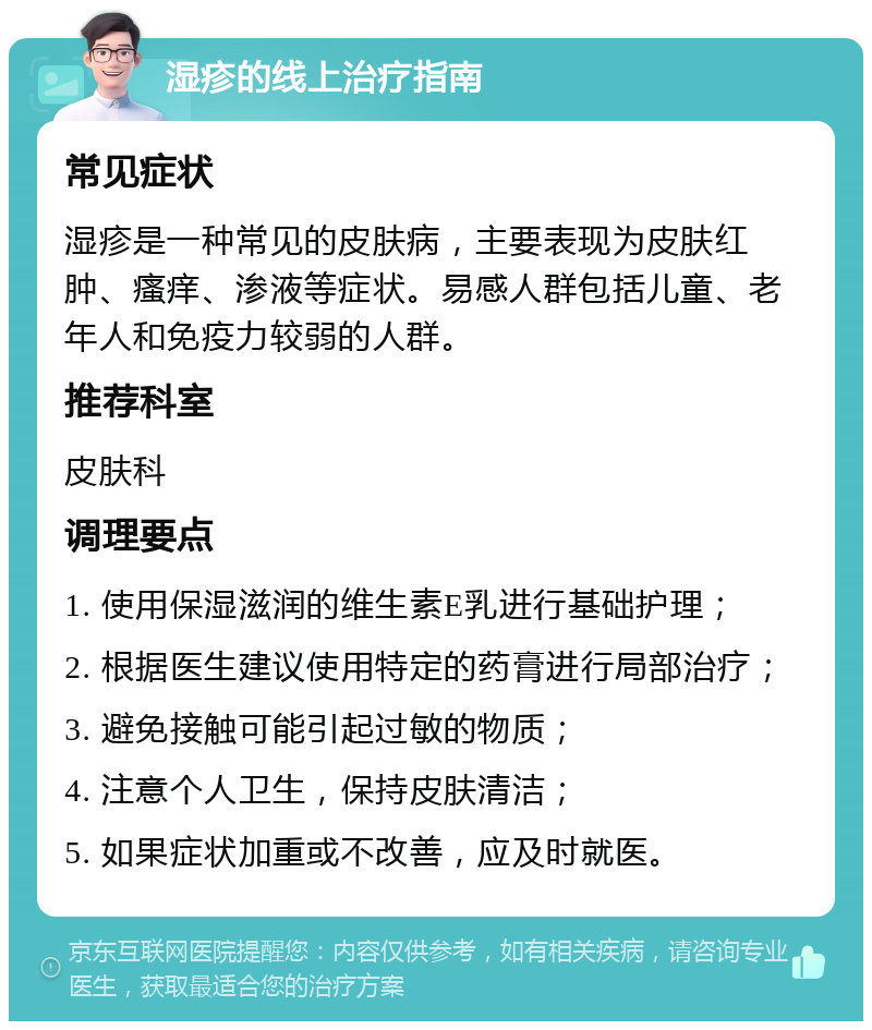 湿疹的线上治疗指南 常见症状 湿疹是一种常见的皮肤病，主要表现为皮肤红肿、瘙痒、渗液等症状。易感人群包括儿童、老年人和免疫力较弱的人群。 推荐科室 皮肤科 调理要点 1. 使用保湿滋润的维生素E乳进行基础护理； 2. 根据医生建议使用特定的药膏进行局部治疗； 3. 避免接触可能引起过敏的物质； 4. 注意个人卫生，保持皮肤清洁； 5. 如果症状加重或不改善，应及时就医。