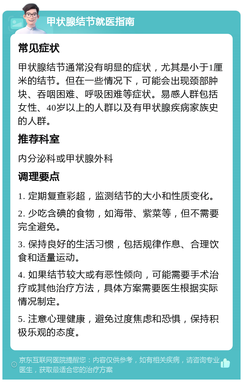 甲状腺结节就医指南 常见症状 甲状腺结节通常没有明显的症状，尤其是小于1厘米的结节。但在一些情况下，可能会出现颈部肿块、吞咽困难、呼吸困难等症状。易感人群包括女性、40岁以上的人群以及有甲状腺疾病家族史的人群。 推荐科室 内分泌科或甲状腺外科 调理要点 1. 定期复查彩超，监测结节的大小和性质变化。 2. 少吃含碘的食物，如海带、紫菜等，但不需要完全避免。 3. 保持良好的生活习惯，包括规律作息、合理饮食和适量运动。 4. 如果结节较大或有恶性倾向，可能需要手术治疗或其他治疗方法，具体方案需要医生根据实际情况制定。 5. 注意心理健康，避免过度焦虑和恐惧，保持积极乐观的态度。