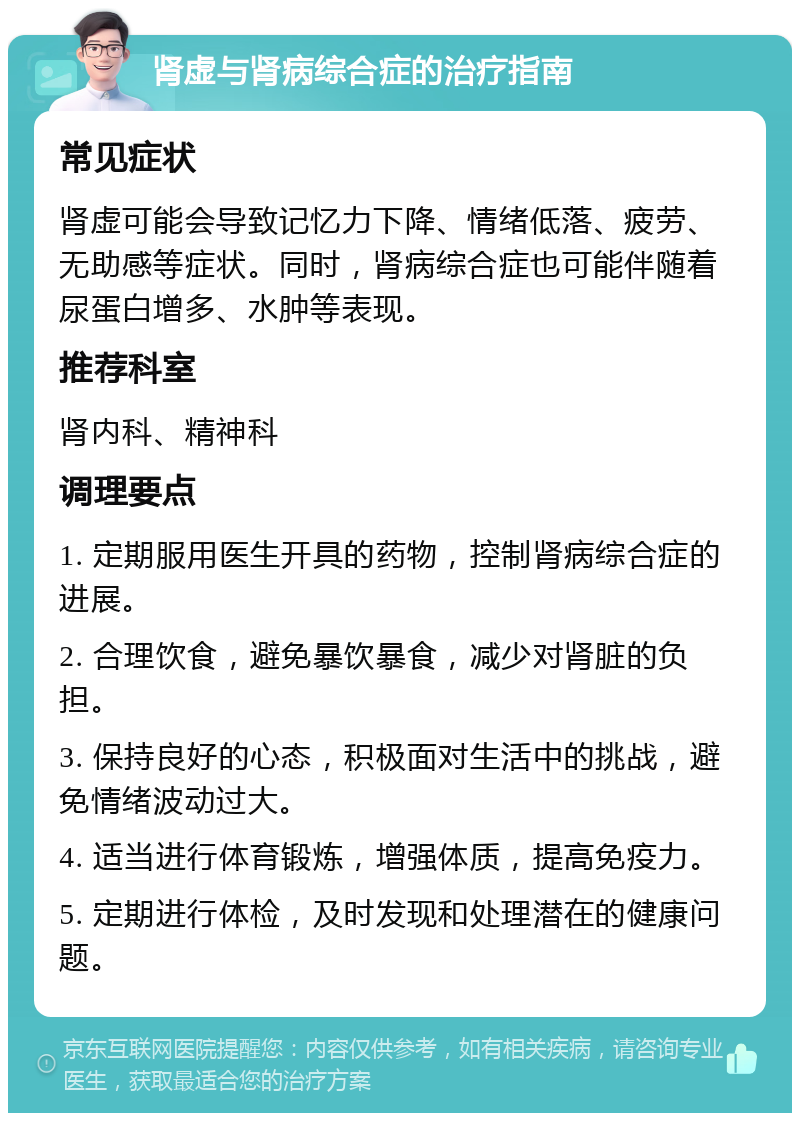 肾虚与肾病综合症的治疗指南 常见症状 肾虚可能会导致记忆力下降、情绪低落、疲劳、无助感等症状。同时，肾病综合症也可能伴随着尿蛋白增多、水肿等表现。 推荐科室 肾内科、精神科 调理要点 1. 定期服用医生开具的药物，控制肾病综合症的进展。 2. 合理饮食，避免暴饮暴食，减少对肾脏的负担。 3. 保持良好的心态，积极面对生活中的挑战，避免情绪波动过大。 4. 适当进行体育锻炼，增强体质，提高免疫力。 5. 定期进行体检，及时发现和处理潜在的健康问题。