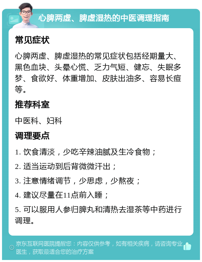 心脾两虚、脾虚湿热的中医调理指南 常见症状 心脾两虚、脾虚湿热的常见症状包括经期量大、黑色血块、头晕心慌、乏力气短、健忘、失眠多梦、食欲好、体重增加、皮肤出油多、容易长痘等。 推荐科室 中医科、妇科 调理要点 1. 饮食清淡，少吃辛辣油腻及生冷食物； 2. 适当运动到后背微微汗出； 3. 注意情绪调节，少思虑，少熬夜； 4. 建议尽量在11点前入睡； 5. 可以服用人参归脾丸和清热去湿茶等中药进行调理。