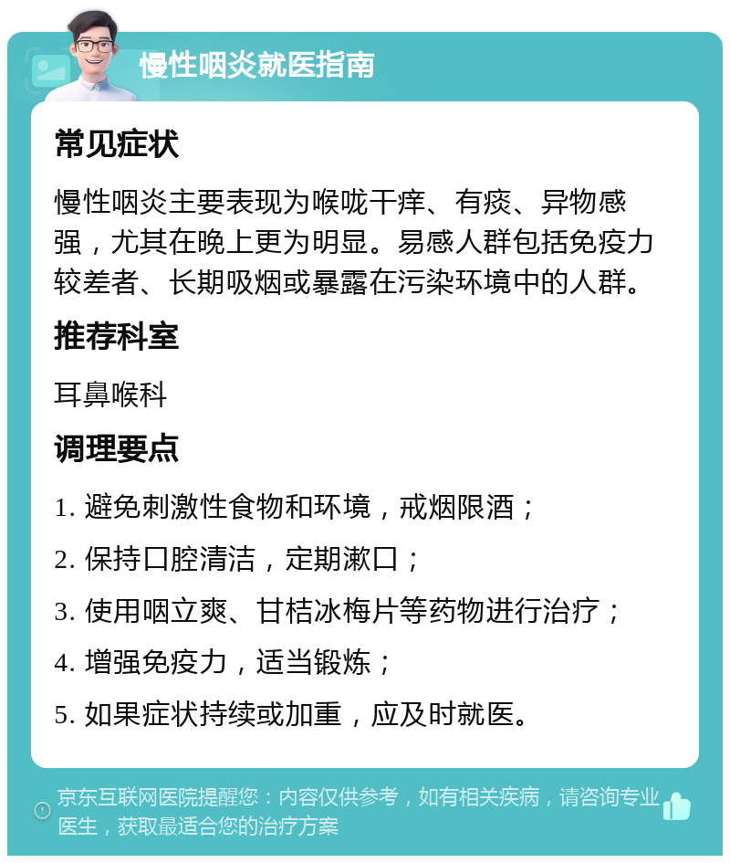 慢性咽炎就医指南 常见症状 慢性咽炎主要表现为喉咙干痒、有痰、异物感强，尤其在晚上更为明显。易感人群包括免疫力较差者、长期吸烟或暴露在污染环境中的人群。 推荐科室 耳鼻喉科 调理要点 1. 避免刺激性食物和环境，戒烟限酒； 2. 保持口腔清洁，定期漱口； 3. 使用咽立爽、甘桔冰梅片等药物进行治疗； 4. 增强免疫力，适当锻炼； 5. 如果症状持续或加重，应及时就医。