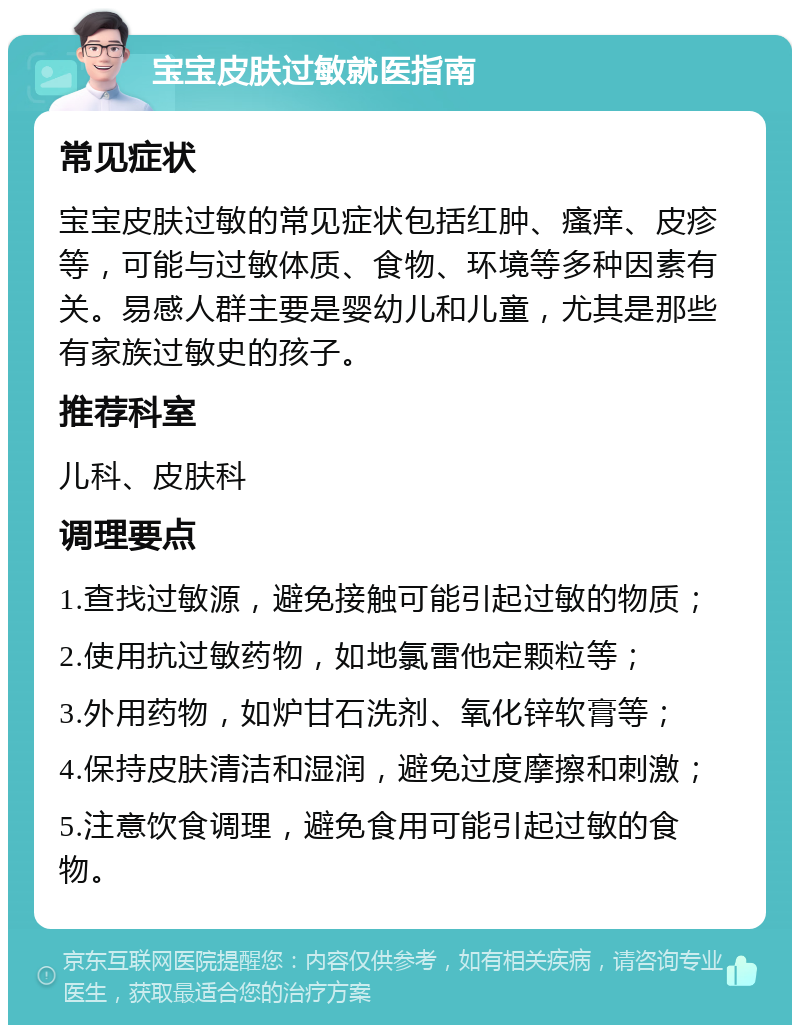 宝宝皮肤过敏就医指南 常见症状 宝宝皮肤过敏的常见症状包括红肿、瘙痒、皮疹等，可能与过敏体质、食物、环境等多种因素有关。易感人群主要是婴幼儿和儿童，尤其是那些有家族过敏史的孩子。 推荐科室 儿科、皮肤科 调理要点 1.查找过敏源，避免接触可能引起过敏的物质； 2.使用抗过敏药物，如地氯雷他定颗粒等； 3.外用药物，如炉甘石洗剂、氧化锌软膏等； 4.保持皮肤清洁和湿润，避免过度摩擦和刺激； 5.注意饮食调理，避免食用可能引起过敏的食物。