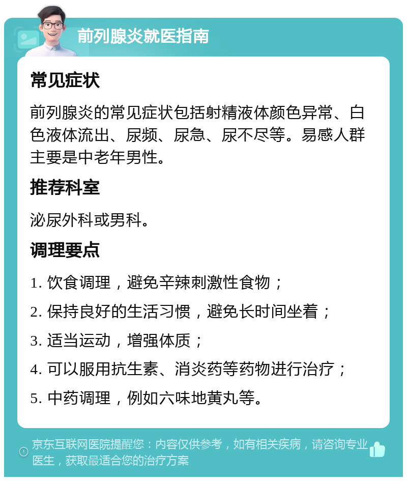 前列腺炎就医指南 常见症状 前列腺炎的常见症状包括射精液体颜色异常、白色液体流出、尿频、尿急、尿不尽等。易感人群主要是中老年男性。 推荐科室 泌尿外科或男科。 调理要点 1. 饮食调理，避免辛辣刺激性食物； 2. 保持良好的生活习惯，避免长时间坐着； 3. 适当运动，增强体质； 4. 可以服用抗生素、消炎药等药物进行治疗； 5. 中药调理，例如六味地黄丸等。